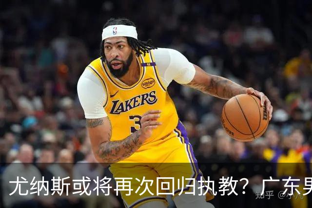 尤纳斯或将再次回归执教？广东男篮头号主帅人选出现变动，朱芳雨根本做不了主
