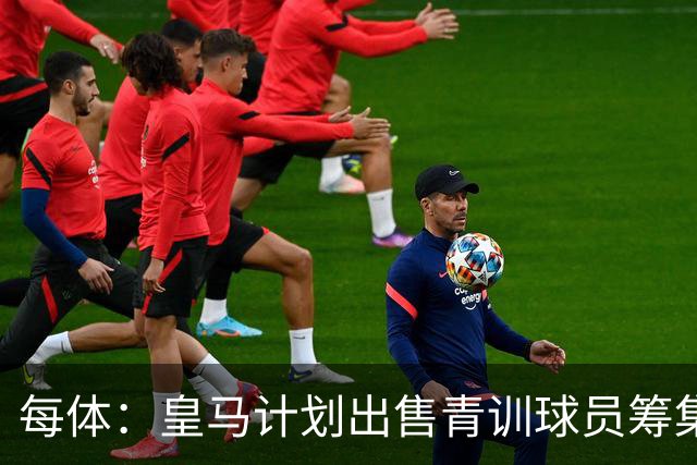 每体：皇马计划出售青训球员筹集6000万欧，贡萨洛等人可能离队